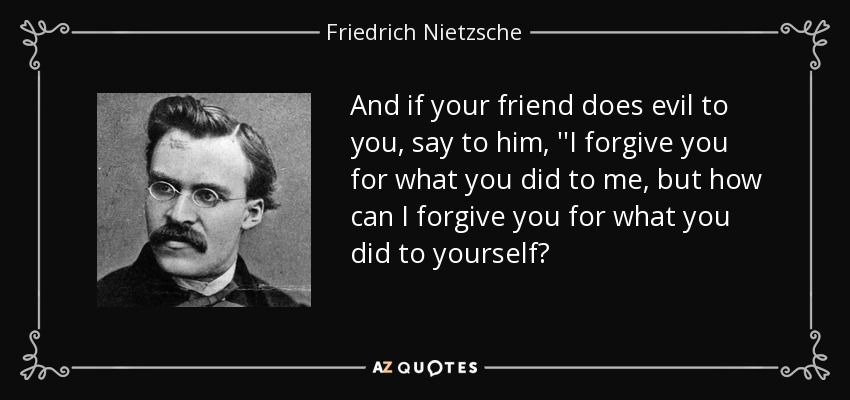And if your friend does evil to you, say to him, ''I forgive you for what you did to me, but how can I forgive you for what you did to yourself? - Friedrich Nietzsche