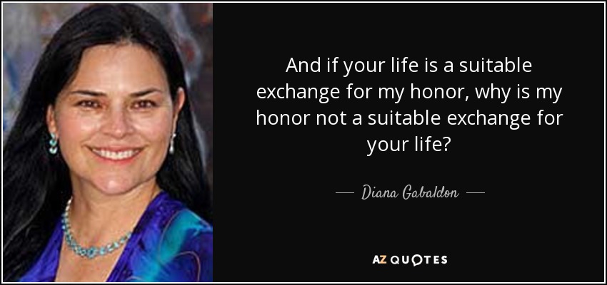 And if your life is a suitable exchange for my honor, why is my honor not a suitable exchange for your life? - Diana Gabaldon