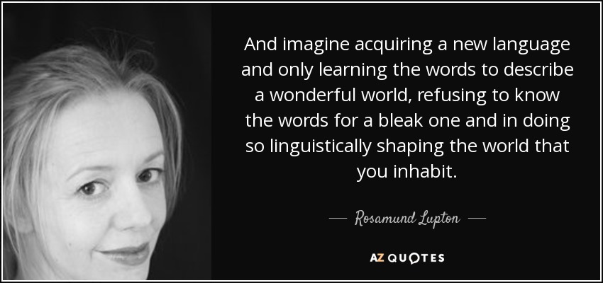 And imagine acquiring a new language and only learning the words to describe a wonderful world, refusing to know the words for a bleak one and in doing so linguistically shaping the world that you inhabit. - Rosamund Lupton