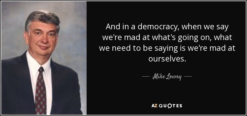 And in a democracy, when we say we're mad at what's going on, what we need to be saying is we're mad at ourselves. - Mike Lowry