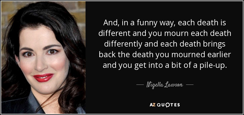 And, in a funny way, each death is different and you mourn each death differently and each death brings back the death you mourned earlier and you get into a bit of a pile-up. - Nigella Lawson