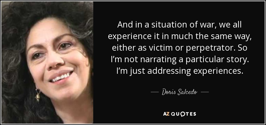 And in a situation of war, we all experience it in much the same way, either as victim or perpetrator. So I’m not narrating a particular story. I’m just addressing experiences. - Doris Salcedo