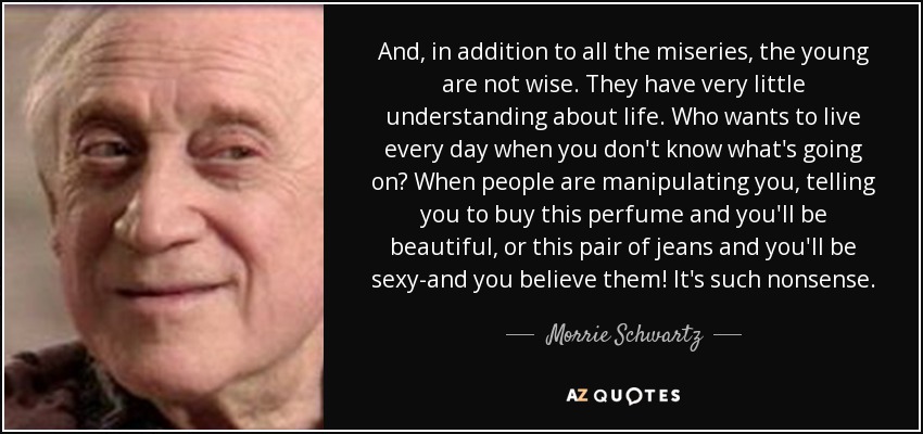 And, in addition to all the miseries, the young are not wise. They have very little understanding about life. Who wants to live every day when you don't know what's going on? When people are manipulating you, telling you to buy this perfume and you'll be beautiful, or this pair of jeans and you'll be sexy-and you believe them! It's such nonsense. - Morrie Schwartz