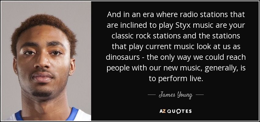 And in an era where radio stations that are inclined to play Styx music are your classic rock stations and the stations that play current music look at us as dinosaurs - the only way we could reach people with our new music, generally, is to perform live. - James Young