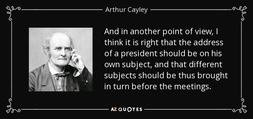 And in another point of view, I think it is right that the address of a president should be on his own subject, and that different subjects should be thus brought in turn before the meetings. - Arthur Cayley