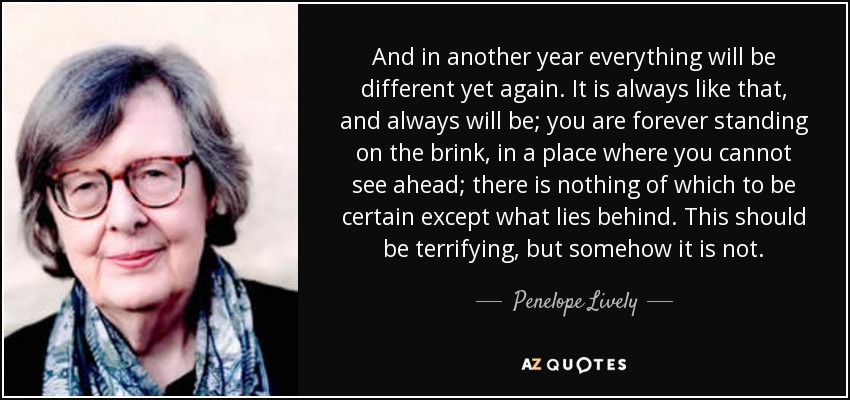 And in another year everything will be different yet again. It is always like that, and always will be; you are forever standing on the brink, in a place where you cannot see ahead; there is nothing of which to be certain except what lies behind. This should be terrifying, but somehow it is not. - Penelope Lively