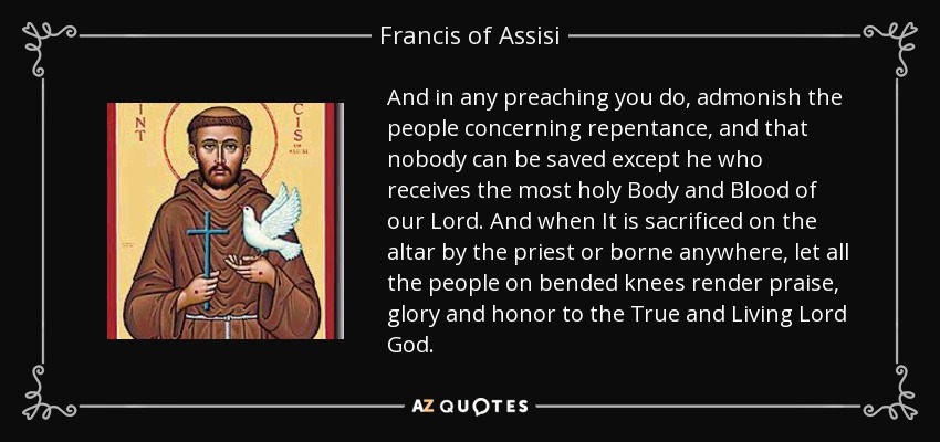 And in any preaching you do, admonish the people concerning repentance, and that nobody can be saved except he who receives the most holy Body and Blood of our Lord. And when It is sacrificed on the altar by the priest or borne anywhere, let all the people on bended knees render praise, glory and honor to the True and Living Lord God. - Francis of Assisi