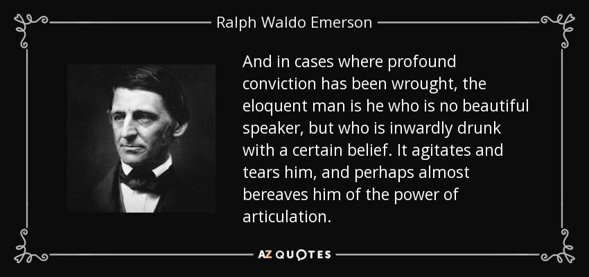 And in cases where profound conviction has been wrought, the eloquent man is he who is no beautiful speaker, but who is inwardly drunk with a certain belief. It agitates and tears him, and perhaps almost bereaves him of the power of articulation. - Ralph Waldo Emerson