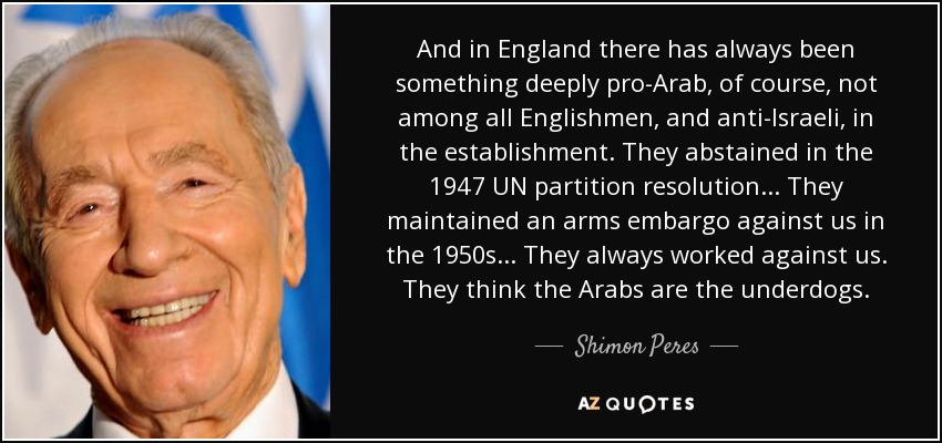 And in England there has always been something deeply pro-Arab, of course, not among all Englishmen, and anti-Israeli, in the establishment. They abstained in the 1947 UN partition resolution... They maintained an arms embargo against us in the 1950s... They always worked against us. They think the Arabs are the underdogs. - Shimon Peres