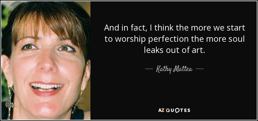 And in fact, I think the more we start to worship perfection the more soul leaks out of art. - Kathy Mattea