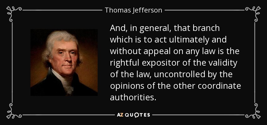 And, in general, that branch which is to act ultimately and without appeal on any law is the rightful expositor of the validity of the law, uncontrolled by the opinions of the other coordinate authorities. - Thomas Jefferson