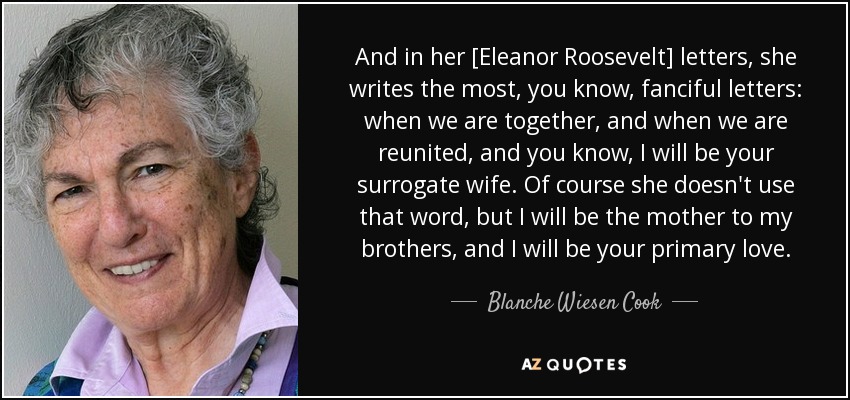 And in her [Eleanor Roosevelt] letters, she writes the most, you know, fanciful letters: when we are together, and when we are reunited, and you know, I will be your surrogate wife. Of course she doesn't use that word, but I will be the mother to my brothers, and I will be your primary love. - Blanche Wiesen Cook
