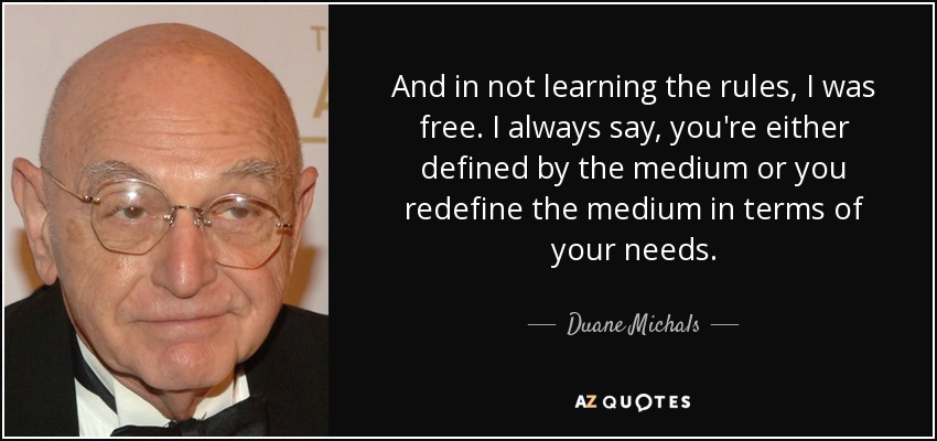 And in not learning the rules, I was free. I always say, you're either defined by the medium or you redefine the medium in terms of your needs. - Duane Michals