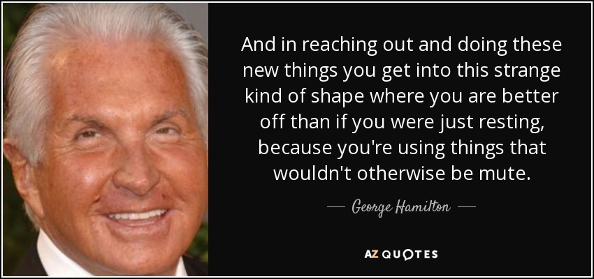 And in reaching out and doing these new things you get into this strange kind of shape where you are better off than if you were just resting, because you're using things that wouldn't otherwise be mute. - George Hamilton