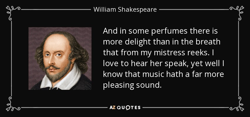 And in some perfumes there is more delight than in the breath that from my mistress reeks. I love to hear her speak, yet well I know that music hath a far more pleasing sound. - William Shakespeare