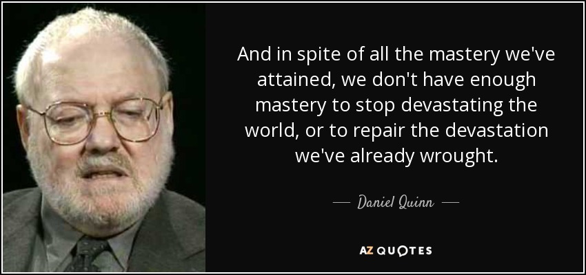 And in spite of all the mastery we've attained, we don't have enough mastery to stop devastating the world, or to repair the devastation we've already wrought. - Daniel Quinn