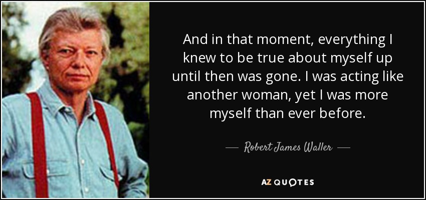 And in that moment, everything I knew to be true about myself up until then was gone. I was acting like another woman, yet I was more myself than ever before. - Robert James Waller