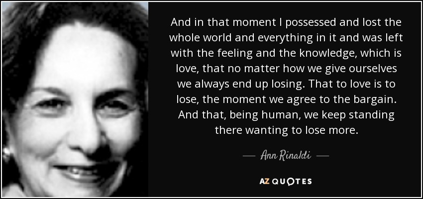 And in that moment I possessed and lost the whole world and everything in it and was left with the feeling and the knowledge, which is love, that no matter how we give ourselves we always end up losing. That to love is to lose, the moment we agree to the bargain. And that, being human, we keep standing there wanting to lose more. - Ann Rinaldi