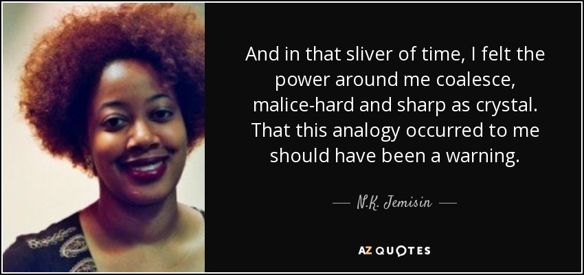 And in that sliver of time, I felt the power around me coalesce, malice-hard and sharp as crystal. That this analogy occurred to me should have been a warning. - N.K. Jemisin