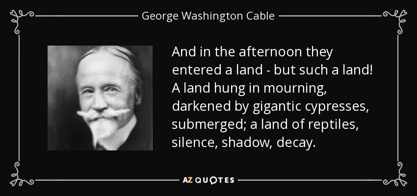 And in the afternoon they entered a land - but such a land! A land hung in mourning, darkened by gigantic cypresses, submerged; a land of reptiles, silence, shadow, decay. - George Washington Cable