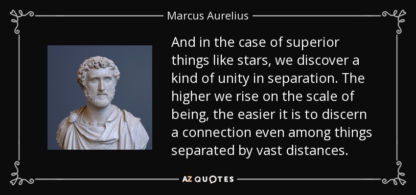 And in the case of superior things like stars, we discover a kind of unity in separation. The higher we rise on the scale of being, the easier it is to discern a connection even among things separated by vast distances. - Marcus Aurelius
