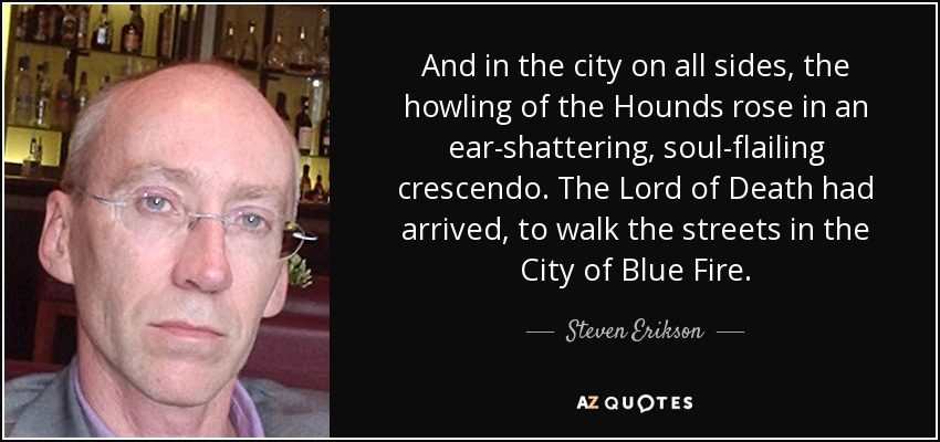 And in the city on all sides, the howling of the Hounds rose in an ear-shattering, soul-flailing crescendo. The Lord of Death had arrived, to walk the streets in the City of Blue Fire. - Steven Erikson