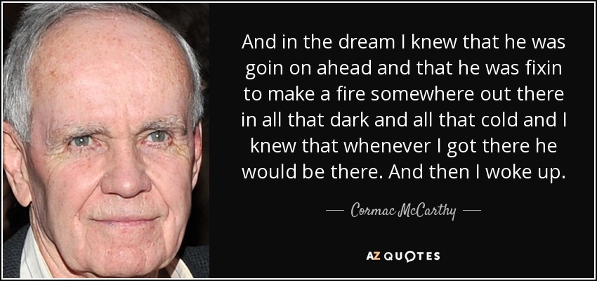 And in the dream I knew that he was goin on ahead and that he was fixin to make a fire somewhere out there in all that dark and all that cold and I knew that whenever I got there he would be there. And then I woke up. - Cormac McCarthy