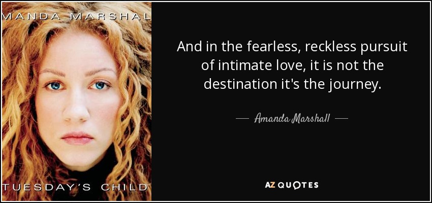 And in the fearless, reckless pursuit of intimate love, it is not the destination it's the journey. - Amanda Marshall