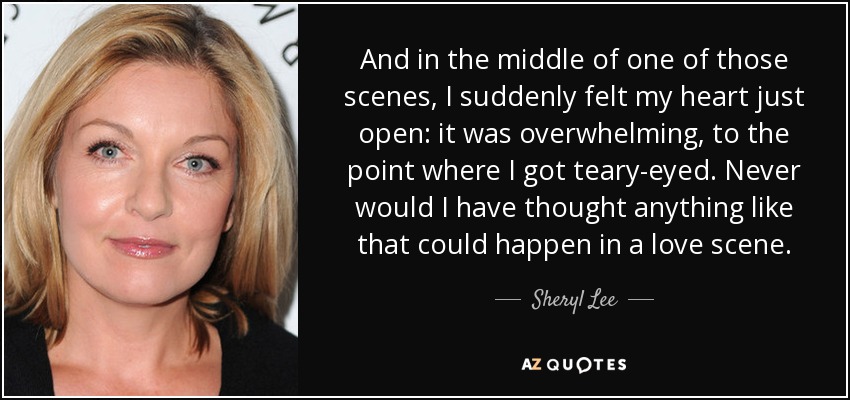 And in the middle of one of those scenes, I suddenly felt my heart just open: it was overwhelming, to the point where I got teary-eyed. Never would I have thought anything like that could happen in a love scene. - Sheryl Lee