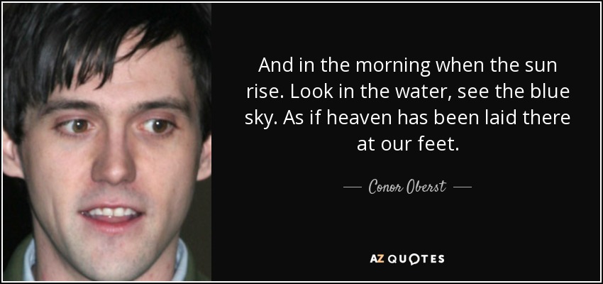 And in the morning when the sun rise. Look in the water, see the blue sky. As if heaven has been laid there at our feet. - Conor Oberst