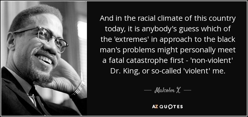 And in the racial climate of this country today, it is anybody's guess which of the 'extremes' in approach to the black man's problems might personally meet a fatal catastrophe first - 'non-violent' Dr. King, or so-called 'violent' me. - Malcolm X