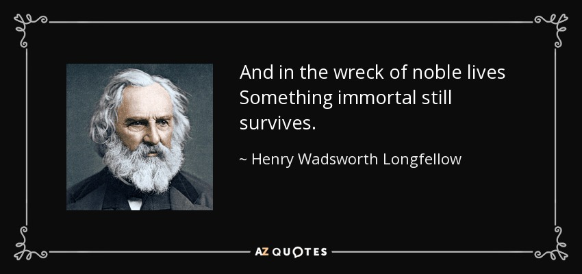 And in the wreck of noble lives Something immortal still survives. - Henry Wadsworth Longfellow