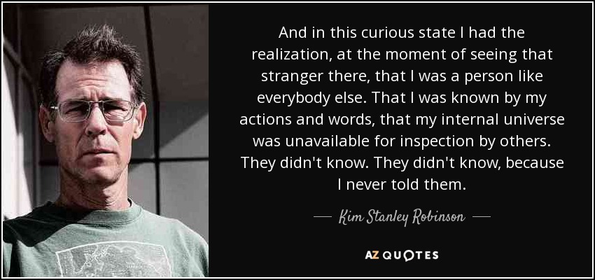 And in this curious state I had the realization, at the moment of seeing that stranger there, that I was a person like everybody else. That I was known by my actions and words, that my internal universe was unavailable for inspection by others. They didn't know. They didn't know, because I never told them. - Kim Stanley Robinson