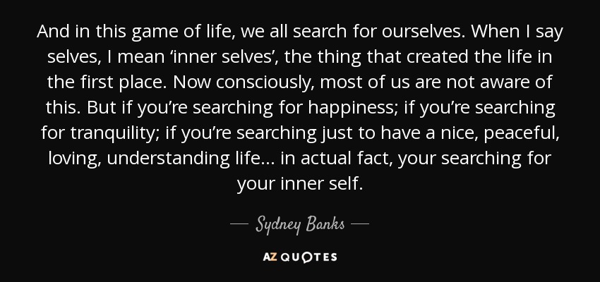 And in this game of life, we all search for ourselves. When I say selves, I mean ‘inner selves’, the thing that created the life in the first place. Now consciously, most of us are not aware of this. But if you’re searching for happiness; if you’re searching for tranquility; if you’re searching just to have a nice, peaceful, loving, understanding life... in actual fact, your searching for your inner self. - Sydney Banks