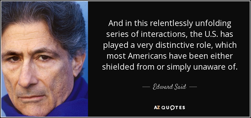 And in this relentlessly unfolding series of interactions, the U.S. has played a very distinctive role, which most Americans have been either shielded from or simply unaware of. - Edward Said