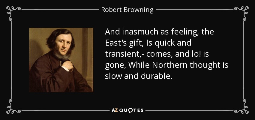And inasmuch as feeling, the East's gift, Is quick and transient,- comes, and lo! is gone, While Northern thought is slow and durable. - Robert Browning