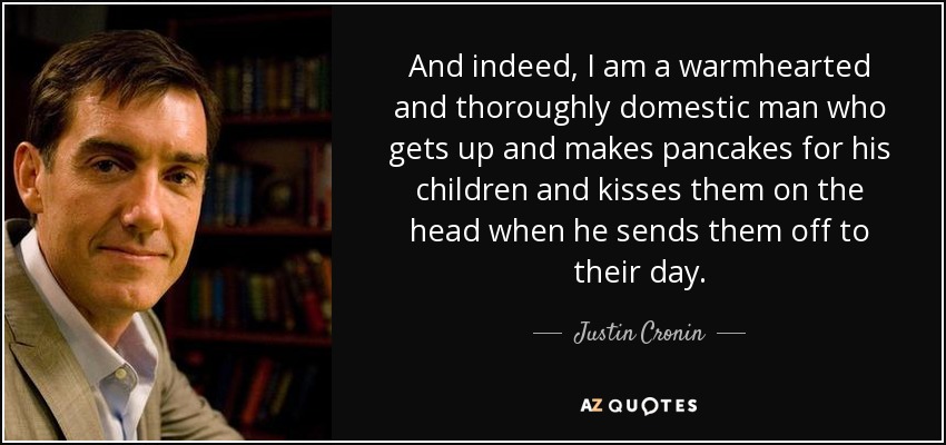 And indeed, I am a warmhearted and thoroughly domestic man who gets up and makes pancakes for his children and kisses them on the head when he sends them off to their day. - Justin Cronin