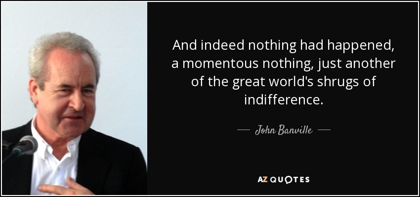 And indeed nothing had happened, a momentous nothing, just another of the great world's shrugs of indifference. - John Banville