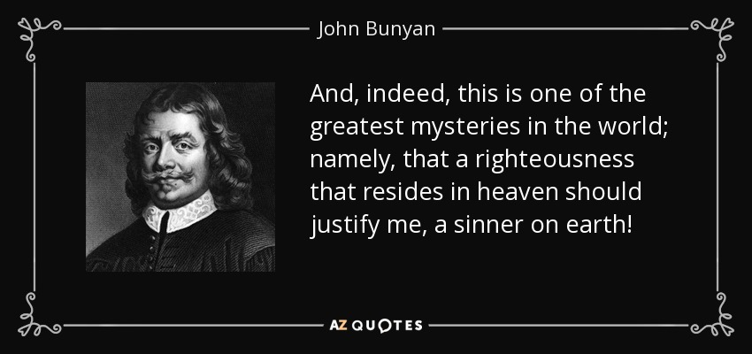 And, indeed, this is one of the greatest mysteries in the world; namely, that a righteousness that resides in heaven should justify me, a sinner on earth! - John Bunyan