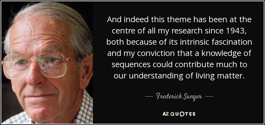 And indeed this theme has been at the centre of all my research since 1943, both because of its intrinsic fascination and my conviction that a knowledge of sequences could contribute much to our understanding of living matter. - Frederick Sanger