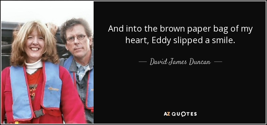 And into the brown paper bag of my heart, Eddy slipped a smile. - David James Duncan