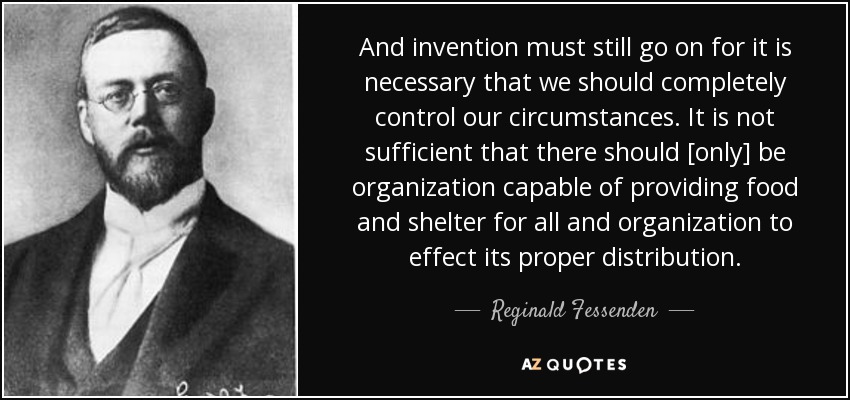 And invention must still go on for it is necessary that we should completely control our circumstances. It is not sufficient that there should [only] be organization capable of providing food and shelter for all and organization to effect its proper distribution. - Reginald Fessenden