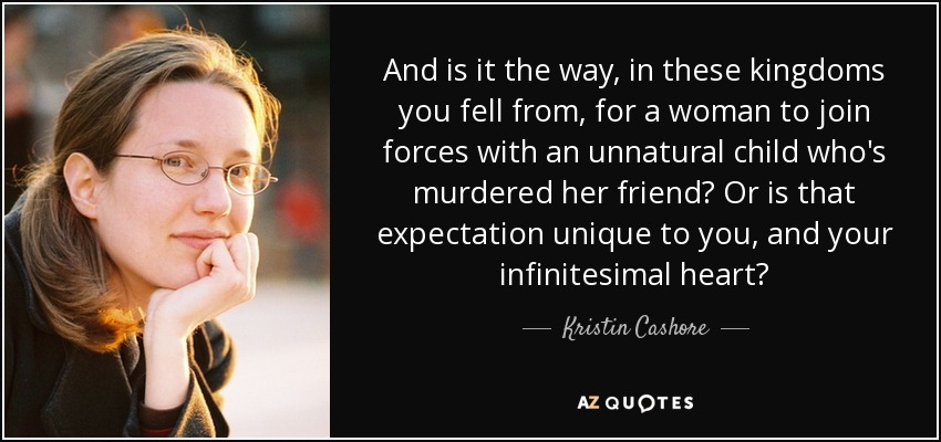 And is it the way, in these kingdoms you fell from, for a woman to join forces with an unnatural child who's murdered her friend? Or is that expectation unique to you, and your infinitesimal heart? - Kristin Cashore