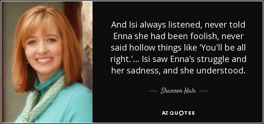 And Isi always listened, never told Enna she had been foolish, never said hollow things like 'You'll be all right.' . . . Isi saw Enna's struggle and her sadness, and she understood. - Shannon Hale