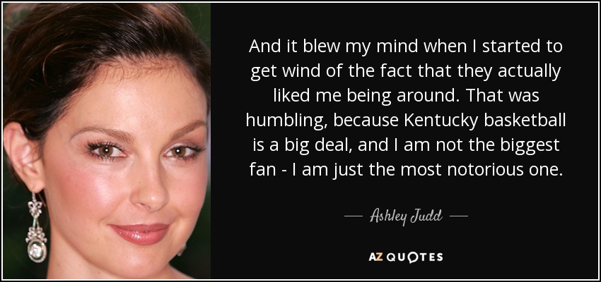 And it blew my mind when I started to get wind of the fact that they actually liked me being around. That was humbling, because Kentucky basketball is a big deal, and I am not the biggest fan - I am just the most notorious one. - Ashley Judd