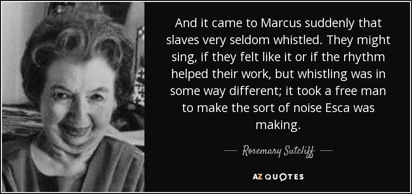 And it came to Marcus suddenly that slaves very seldom whistled. They might sing, if they felt like it or if the rhythm helped their work, but whistling was in some way different; it took a free man to make the sort of noise Esca was making. - Rosemary Sutcliff