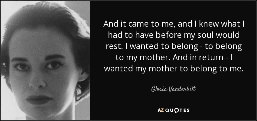 And it came to me, and I knew what I had to have before my soul would rest. I wanted to belong - to belong to my mother. And in return - I wanted my mother to belong to me. - Gloria Vanderbilt