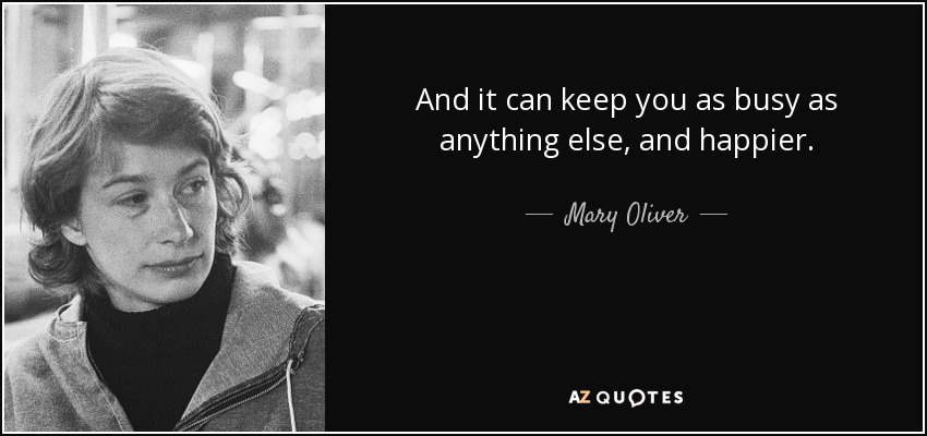 And it can keep you as busy as anything else, and happier. - Mary Oliver