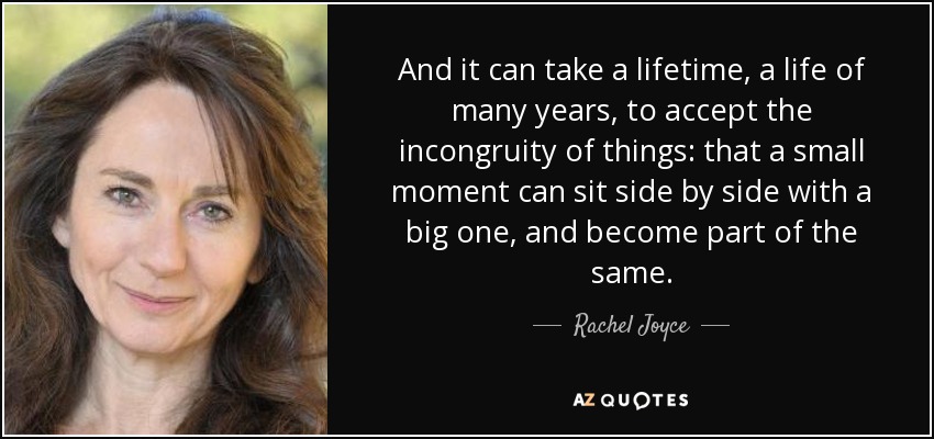 And it can take a lifetime, a life of many years, to accept the incongruity of things: that a small moment can sit side by side with a big one, and become part of the same. - Rachel Joyce
