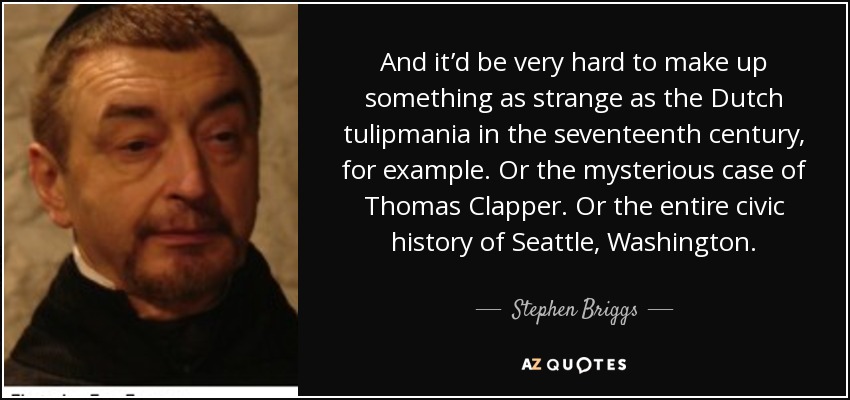And it’d be very hard to make up something as strange as the Dutch tulipmania in the seventeenth century, for example. Or the mysterious case of Thomas Clapper. Or the entire civic history of Seattle, Washington. - Stephen Briggs